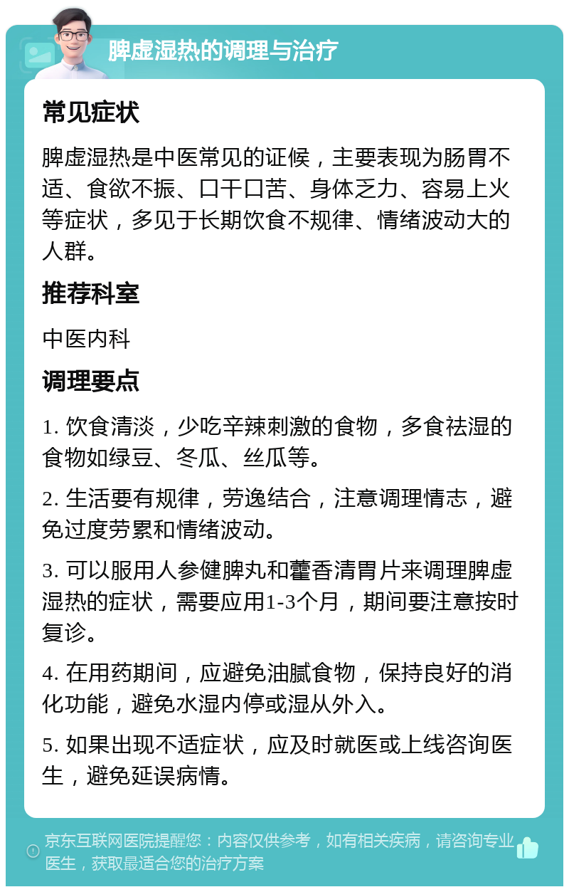 脾虚湿热的调理与治疗 常见症状 脾虚湿热是中医常见的证候，主要表现为肠胃不适、食欲不振、口干口苦、身体乏力、容易上火等症状，多见于长期饮食不规律、情绪波动大的人群。 推荐科室 中医内科 调理要点 1. 饮食清淡，少吃辛辣刺激的食物，多食祛湿的食物如绿豆、冬瓜、丝瓜等。 2. 生活要有规律，劳逸结合，注意调理情志，避免过度劳累和情绪波动。 3. 可以服用人参健脾丸和藿香清胃片来调理脾虚湿热的症状，需要应用1-3个月，期间要注意按时复诊。 4. 在用药期间，应避免油腻食物，保持良好的消化功能，避免水湿内停或湿从外入。 5. 如果出现不适症状，应及时就医或上线咨询医生，避免延误病情。