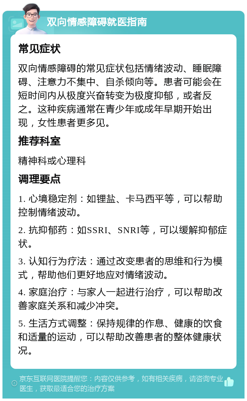 双向情感障碍就医指南 常见症状 双向情感障碍的常见症状包括情绪波动、睡眠障碍、注意力不集中、自杀倾向等。患者可能会在短时间内从极度兴奋转变为极度抑郁，或者反之。这种疾病通常在青少年或成年早期开始出现，女性患者更多见。 推荐科室 精神科或心理科 调理要点 1. 心境稳定剂：如锂盐、卡马西平等，可以帮助控制情绪波动。 2. 抗抑郁药：如SSRI、SNRI等，可以缓解抑郁症状。 3. 认知行为疗法：通过改变患者的思维和行为模式，帮助他们更好地应对情绪波动。 4. 家庭治疗：与家人一起进行治疗，可以帮助改善家庭关系和减少冲突。 5. 生活方式调整：保持规律的作息、健康的饮食和适量的运动，可以帮助改善患者的整体健康状况。