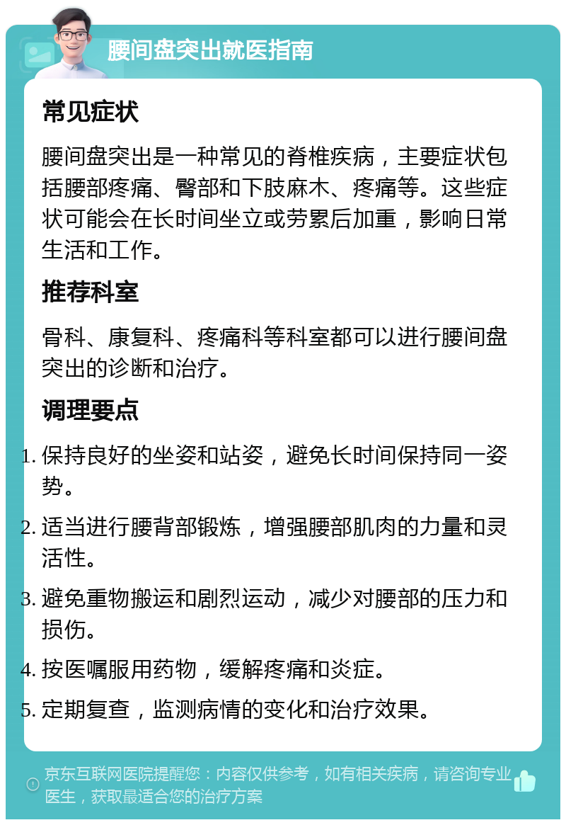 腰间盘突出就医指南 常见症状 腰间盘突出是一种常见的脊椎疾病，主要症状包括腰部疼痛、臀部和下肢麻木、疼痛等。这些症状可能会在长时间坐立或劳累后加重，影响日常生活和工作。 推荐科室 骨科、康复科、疼痛科等科室都可以进行腰间盘突出的诊断和治疗。 调理要点 保持良好的坐姿和站姿，避免长时间保持同一姿势。 适当进行腰背部锻炼，增强腰部肌肉的力量和灵活性。 避免重物搬运和剧烈运动，减少对腰部的压力和损伤。 按医嘱服用药物，缓解疼痛和炎症。 定期复查，监测病情的变化和治疗效果。