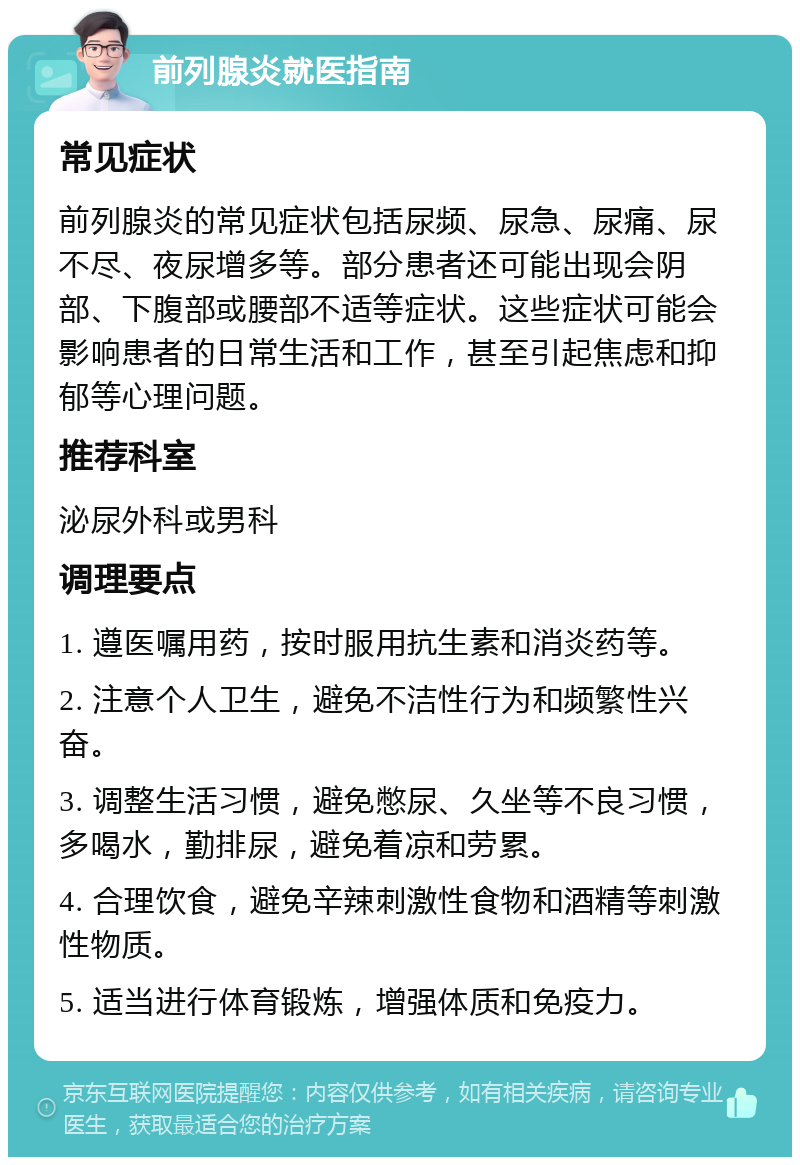 前列腺炎就医指南 常见症状 前列腺炎的常见症状包括尿频、尿急、尿痛、尿不尽、夜尿增多等。部分患者还可能出现会阴部、下腹部或腰部不适等症状。这些症状可能会影响患者的日常生活和工作，甚至引起焦虑和抑郁等心理问题。 推荐科室 泌尿外科或男科 调理要点 1. 遵医嘱用药，按时服用抗生素和消炎药等。 2. 注意个人卫生，避免不洁性行为和频繁性兴奋。 3. 调整生活习惯，避免憋尿、久坐等不良习惯，多喝水，勤排尿，避免着凉和劳累。 4. 合理饮食，避免辛辣刺激性食物和酒精等刺激性物质。 5. 适当进行体育锻炼，增强体质和免疫力。