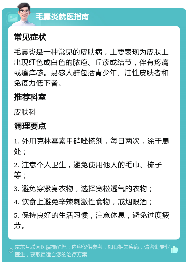 毛囊炎就医指南 常见症状 毛囊炎是一种常见的皮肤病，主要表现为皮肤上出现红色或白色的脓疱、丘疹或结节，伴有疼痛或瘙痒感。易感人群包括青少年、油性皮肤者和免疫力低下者。 推荐科室 皮肤科 调理要点 1. 外用克林霉素甲硝唑搽剂，每日两次，涂于患处； 2. 注意个人卫生，避免使用他人的毛巾、梳子等； 3. 避免穿紧身衣物，选择宽松透气的衣物； 4. 饮食上避免辛辣刺激性食物，戒烟限酒； 5. 保持良好的生活习惯，注意休息，避免过度疲劳。