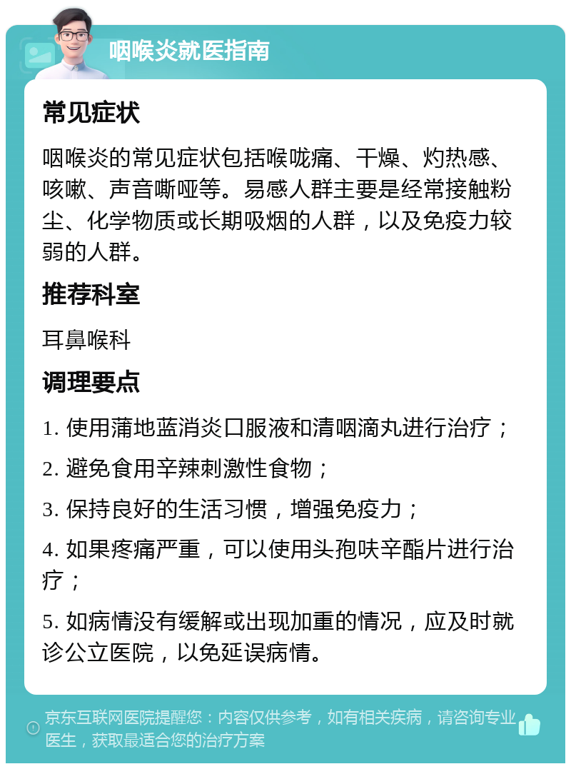 咽喉炎就医指南 常见症状 咽喉炎的常见症状包括喉咙痛、干燥、灼热感、咳嗽、声音嘶哑等。易感人群主要是经常接触粉尘、化学物质或长期吸烟的人群，以及免疫力较弱的人群。 推荐科室 耳鼻喉科 调理要点 1. 使用蒲地蓝消炎口服液和清咽滴丸进行治疗； 2. 避免食用辛辣刺激性食物； 3. 保持良好的生活习惯，增强免疫力； 4. 如果疼痛严重，可以使用头孢呋辛酯片进行治疗； 5. 如病情没有缓解或出现加重的情况，应及时就诊公立医院，以免延误病情。