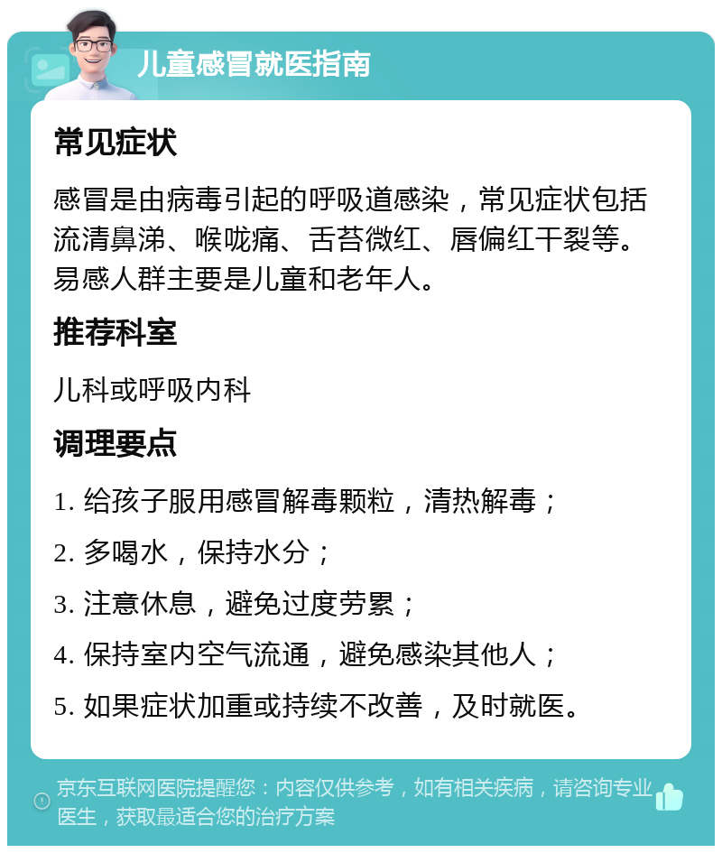 儿童感冒就医指南 常见症状 感冒是由病毒引起的呼吸道感染，常见症状包括流清鼻涕、喉咙痛、舌苔微红、唇偏红干裂等。易感人群主要是儿童和老年人。 推荐科室 儿科或呼吸内科 调理要点 1. 给孩子服用感冒解毒颗粒，清热解毒； 2. 多喝水，保持水分； 3. 注意休息，避免过度劳累； 4. 保持室内空气流通，避免感染其他人； 5. 如果症状加重或持续不改善，及时就医。