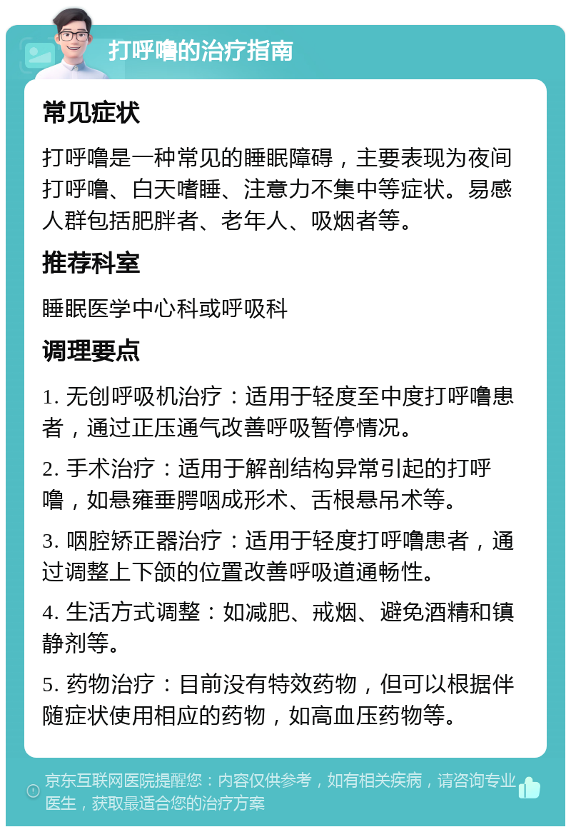 打呼噜的治疗指南 常见症状 打呼噜是一种常见的睡眠障碍，主要表现为夜间打呼噜、白天嗜睡、注意力不集中等症状。易感人群包括肥胖者、老年人、吸烟者等。 推荐科室 睡眠医学中心科或呼吸科 调理要点 1. 无创呼吸机治疗：适用于轻度至中度打呼噜患者，通过正压通气改善呼吸暂停情况。 2. 手术治疗：适用于解剖结构异常引起的打呼噜，如悬雍垂腭咽成形术、舌根悬吊术等。 3. 咽腔矫正器治疗：适用于轻度打呼噜患者，通过调整上下颌的位置改善呼吸道通畅性。 4. 生活方式调整：如减肥、戒烟、避免酒精和镇静剂等。 5. 药物治疗：目前没有特效药物，但可以根据伴随症状使用相应的药物，如高血压药物等。