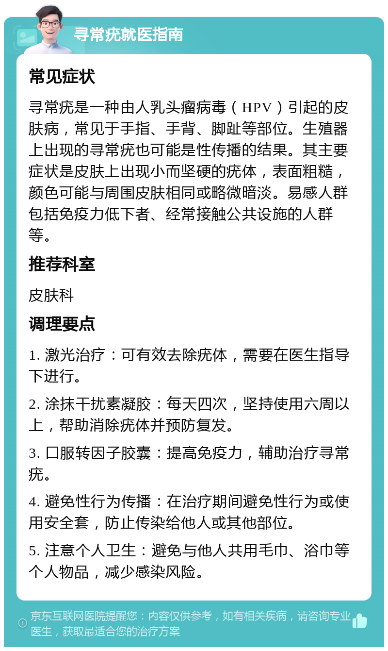 寻常疣就医指南 常见症状 寻常疣是一种由人乳头瘤病毒（HPV）引起的皮肤病，常见于手指、手背、脚趾等部位。生殖器上出现的寻常疣也可能是性传播的结果。其主要症状是皮肤上出现小而坚硬的疣体，表面粗糙，颜色可能与周围皮肤相同或略微暗淡。易感人群包括免疫力低下者、经常接触公共设施的人群等。 推荐科室 皮肤科 调理要点 1. 激光治疗：可有效去除疣体，需要在医生指导下进行。 2. 涂抹干扰素凝胶：每天四次，坚持使用六周以上，帮助消除疣体并预防复发。 3. 口服转因子胶囊：提高免疫力，辅助治疗寻常疣。 4. 避免性行为传播：在治疗期间避免性行为或使用安全套，防止传染给他人或其他部位。 5. 注意个人卫生：避免与他人共用毛巾、浴巾等个人物品，减少感染风险。