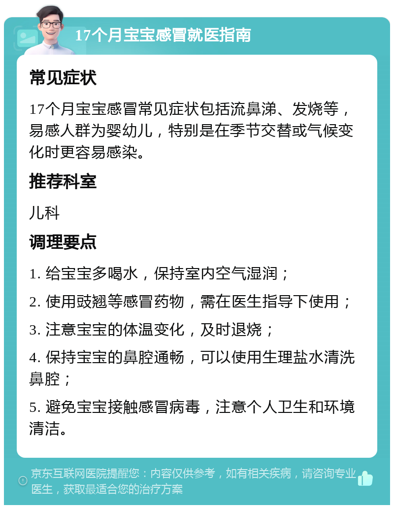 17个月宝宝感冒就医指南 常见症状 17个月宝宝感冒常见症状包括流鼻涕、发烧等，易感人群为婴幼儿，特别是在季节交替或气候变化时更容易感染。 推荐科室 儿科 调理要点 1. 给宝宝多喝水，保持室内空气湿润； 2. 使用豉翘等感冒药物，需在医生指导下使用； 3. 注意宝宝的体温变化，及时退烧； 4. 保持宝宝的鼻腔通畅，可以使用生理盐水清洗鼻腔； 5. 避免宝宝接触感冒病毒，注意个人卫生和环境清洁。