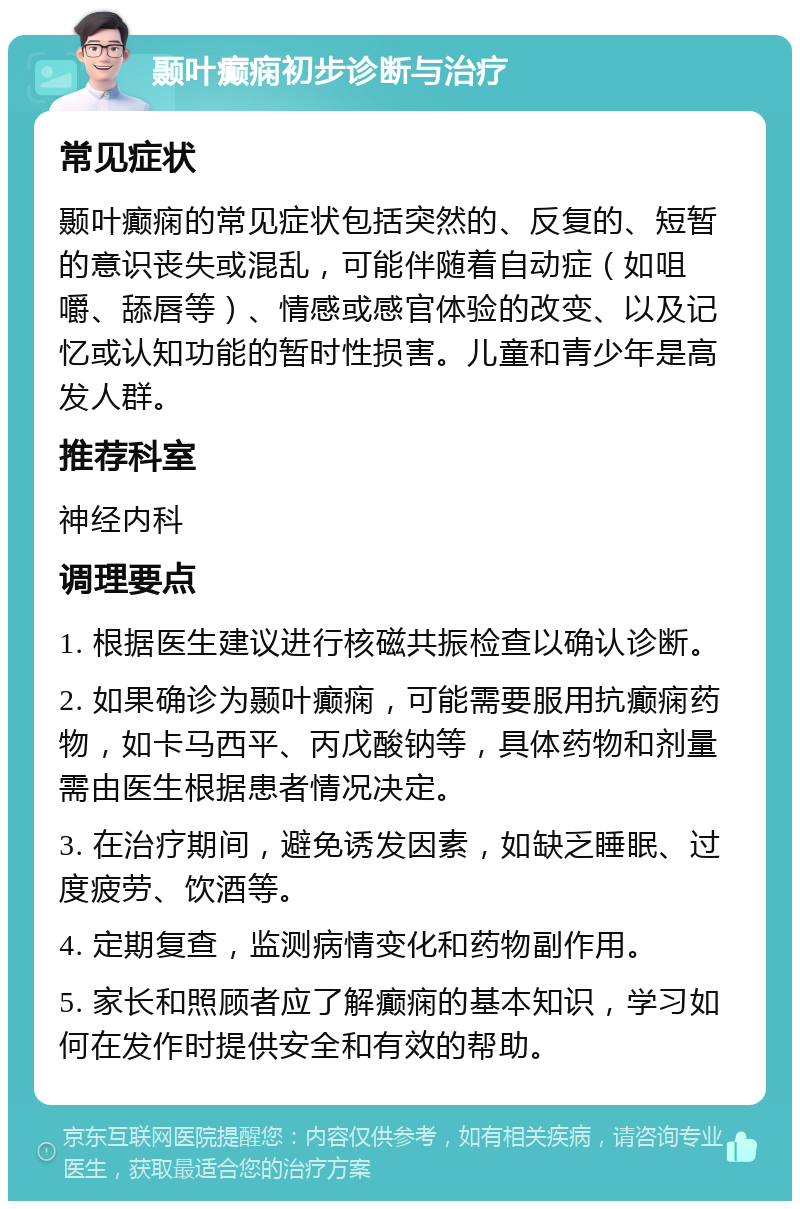 颞叶癫痫初步诊断与治疗 常见症状 颞叶癫痫的常见症状包括突然的、反复的、短暂的意识丧失或混乱，可能伴随着自动症（如咀嚼、舔唇等）、情感或感官体验的改变、以及记忆或认知功能的暂时性损害。儿童和青少年是高发人群。 推荐科室 神经内科 调理要点 1. 根据医生建议进行核磁共振检查以确认诊断。 2. 如果确诊为颞叶癫痫，可能需要服用抗癫痫药物，如卡马西平、丙戊酸钠等，具体药物和剂量需由医生根据患者情况决定。 3. 在治疗期间，避免诱发因素，如缺乏睡眠、过度疲劳、饮酒等。 4. 定期复查，监测病情变化和药物副作用。 5. 家长和照顾者应了解癫痫的基本知识，学习如何在发作时提供安全和有效的帮助。