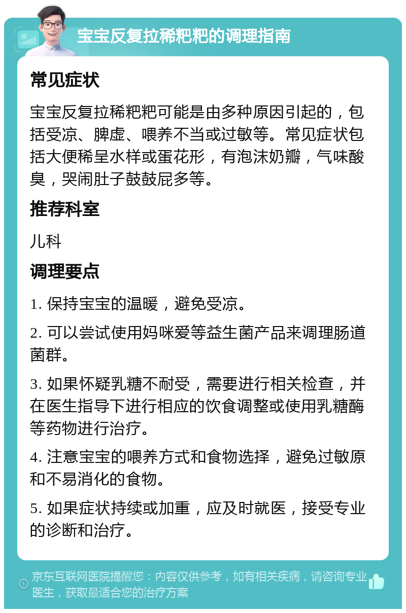 宝宝反复拉稀粑粑的调理指南 常见症状 宝宝反复拉稀粑粑可能是由多种原因引起的，包括受凉、脾虚、喂养不当或过敏等。常见症状包括大便稀呈水样或蛋花形，有泡沫奶瓣，气味酸臭，哭闹肚子鼓鼓屁多等。 推荐科室 儿科 调理要点 1. 保持宝宝的温暖，避免受凉。 2. 可以尝试使用妈咪爱等益生菌产品来调理肠道菌群。 3. 如果怀疑乳糖不耐受，需要进行相关检查，并在医生指导下进行相应的饮食调整或使用乳糖酶等药物进行治疗。 4. 注意宝宝的喂养方式和食物选择，避免过敏原和不易消化的食物。 5. 如果症状持续或加重，应及时就医，接受专业的诊断和治疗。