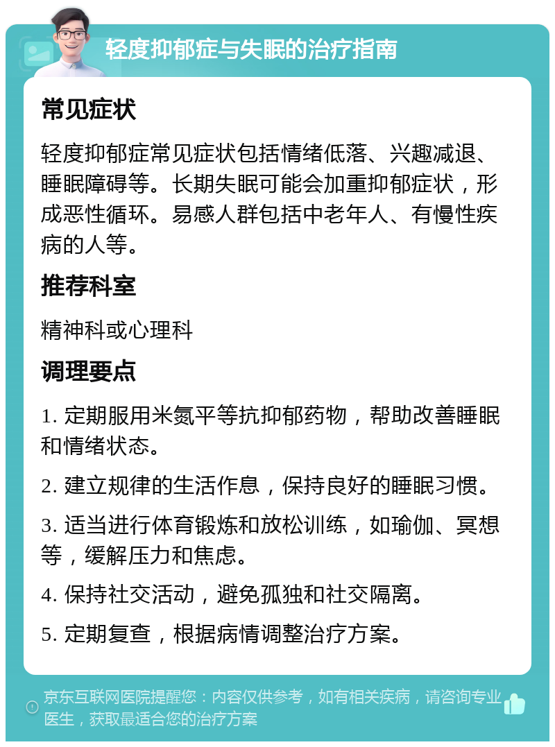 轻度抑郁症与失眠的治疗指南 常见症状 轻度抑郁症常见症状包括情绪低落、兴趣减退、睡眠障碍等。长期失眠可能会加重抑郁症状，形成恶性循环。易感人群包括中老年人、有慢性疾病的人等。 推荐科室 精神科或心理科 调理要点 1. 定期服用米氮平等抗抑郁药物，帮助改善睡眠和情绪状态。 2. 建立规律的生活作息，保持良好的睡眠习惯。 3. 适当进行体育锻炼和放松训练，如瑜伽、冥想等，缓解压力和焦虑。 4. 保持社交活动，避免孤独和社交隔离。 5. 定期复查，根据病情调整治疗方案。