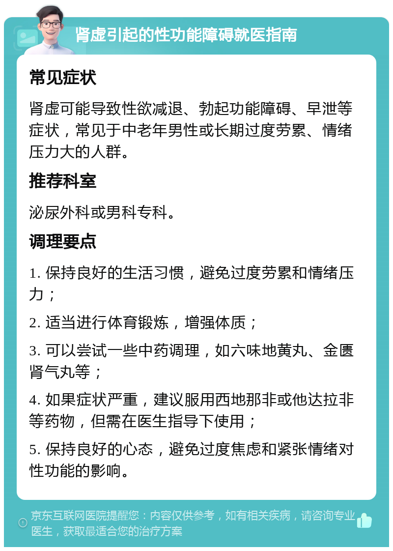 肾虚引起的性功能障碍就医指南 常见症状 肾虚可能导致性欲减退、勃起功能障碍、早泄等症状，常见于中老年男性或长期过度劳累、情绪压力大的人群。 推荐科室 泌尿外科或男科专科。 调理要点 1. 保持良好的生活习惯，避免过度劳累和情绪压力； 2. 适当进行体育锻炼，增强体质； 3. 可以尝试一些中药调理，如六味地黄丸、金匮肾气丸等； 4. 如果症状严重，建议服用西地那非或他达拉非等药物，但需在医生指导下使用； 5. 保持良好的心态，避免过度焦虑和紧张情绪对性功能的影响。