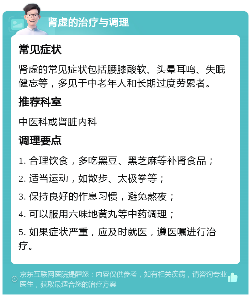 肾虚的治疗与调理 常见症状 肾虚的常见症状包括腰膝酸软、头晕耳鸣、失眠健忘等，多见于中老年人和长期过度劳累者。 推荐科室 中医科或肾脏内科 调理要点 1. 合理饮食，多吃黑豆、黑芝麻等补肾食品； 2. 适当运动，如散步、太极拳等； 3. 保持良好的作息习惯，避免熬夜； 4. 可以服用六味地黄丸等中药调理； 5. 如果症状严重，应及时就医，遵医嘱进行治疗。