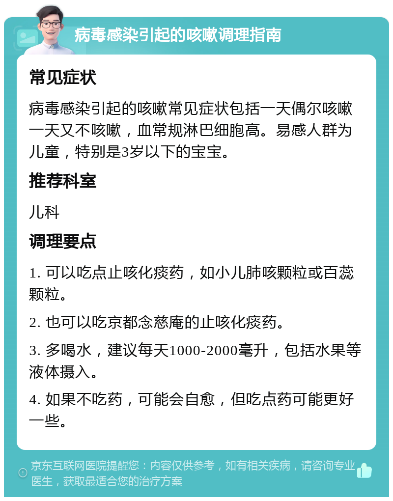 病毒感染引起的咳嗽调理指南 常见症状 病毒感染引起的咳嗽常见症状包括一天偶尔咳嗽一天又不咳嗽，血常规淋巴细胞高。易感人群为儿童，特别是3岁以下的宝宝。 推荐科室 儿科 调理要点 1. 可以吃点止咳化痰药，如小儿肺咳颗粒或百蕊颗粒。 2. 也可以吃京都念慈庵的止咳化痰药。 3. 多喝水，建议每天1000-2000毫升，包括水果等液体摄入。 4. 如果不吃药，可能会自愈，但吃点药可能更好一些。