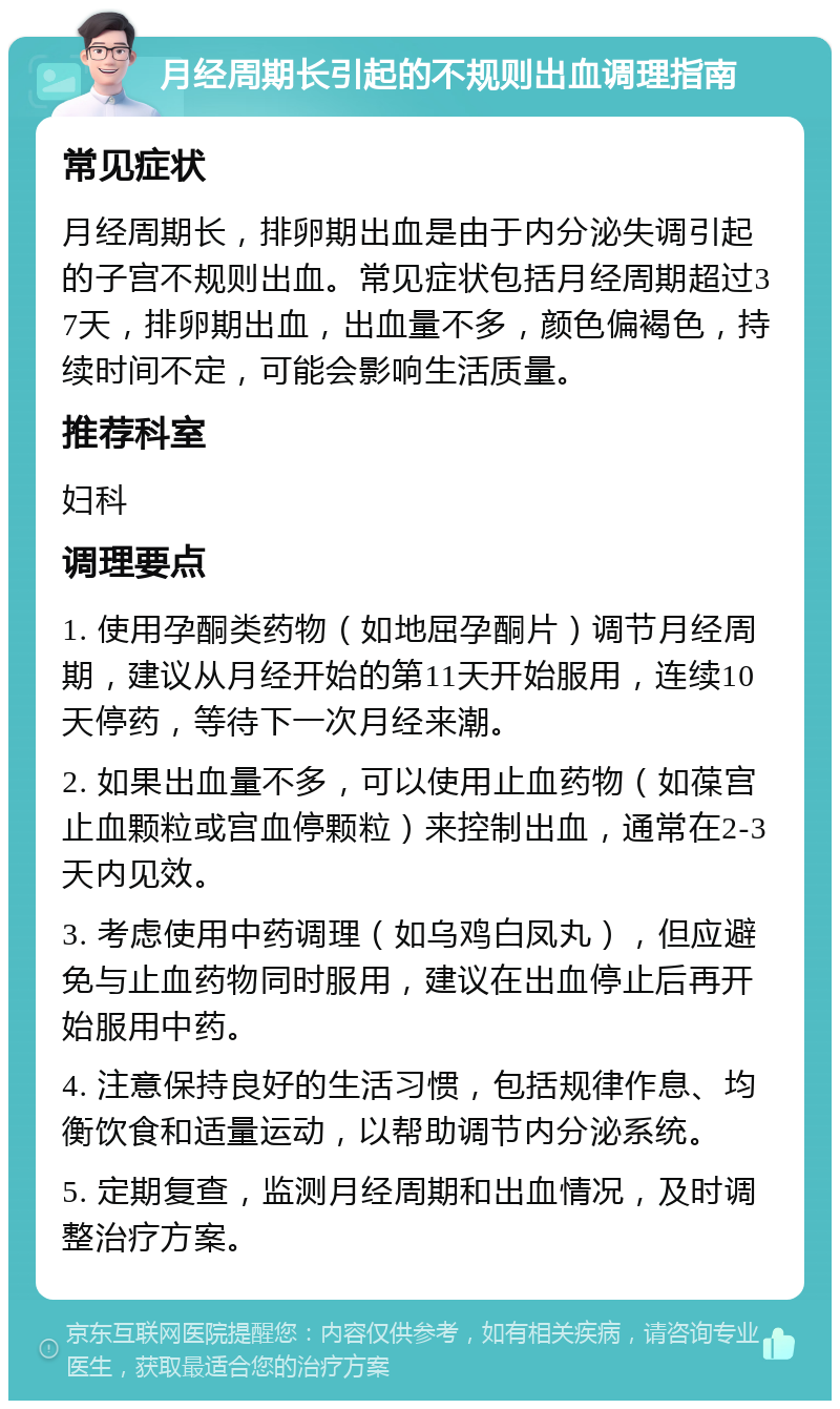 月经周期长引起的不规则出血调理指南 常见症状 月经周期长，排卵期出血是由于内分泌失调引起的子宫不规则出血。常见症状包括月经周期超过37天，排卵期出血，出血量不多，颜色偏褐色，持续时间不定，可能会影响生活质量。 推荐科室 妇科 调理要点 1. 使用孕酮类药物（如地屈孕酮片）调节月经周期，建议从月经开始的第11天开始服用，连续10天停药，等待下一次月经来潮。 2. 如果出血量不多，可以使用止血药物（如葆宫止血颗粒或宫血停颗粒）来控制出血，通常在2-3天内见效。 3. 考虑使用中药调理（如乌鸡白凤丸），但应避免与止血药物同时服用，建议在出血停止后再开始服用中药。 4. 注意保持良好的生活习惯，包括规律作息、均衡饮食和适量运动，以帮助调节内分泌系统。 5. 定期复查，监测月经周期和出血情况，及时调整治疗方案。