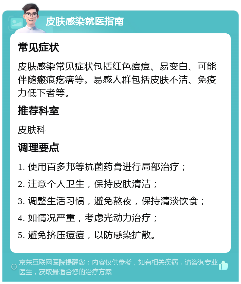 皮肤感染就医指南 常见症状 皮肤感染常见症状包括红色痘痘、易变白、可能伴随瘢痕疙瘩等。易感人群包括皮肤不洁、免疫力低下者等。 推荐科室 皮肤科 调理要点 1. 使用百多邦等抗菌药膏进行局部治疗； 2. 注意个人卫生，保持皮肤清洁； 3. 调整生活习惯，避免熬夜，保持清淡饮食； 4. 如情况严重，考虑光动力治疗； 5. 避免挤压痘痘，以防感染扩散。