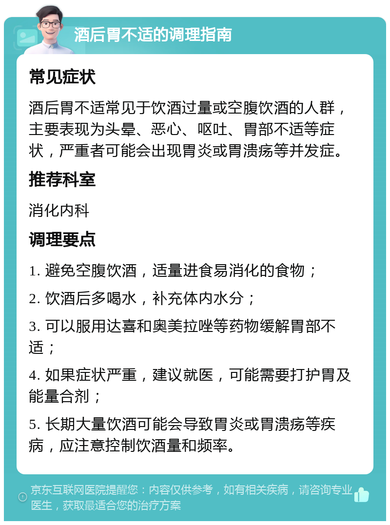 酒后胃不适的调理指南 常见症状 酒后胃不适常见于饮酒过量或空腹饮酒的人群，主要表现为头晕、恶心、呕吐、胃部不适等症状，严重者可能会出现胃炎或胃溃疡等并发症。 推荐科室 消化内科 调理要点 1. 避免空腹饮酒，适量进食易消化的食物； 2. 饮酒后多喝水，补充体内水分； 3. 可以服用达喜和奥美拉唑等药物缓解胃部不适； 4. 如果症状严重，建议就医，可能需要打护胃及能量合剂； 5. 长期大量饮酒可能会导致胃炎或胃溃疡等疾病，应注意控制饮酒量和频率。