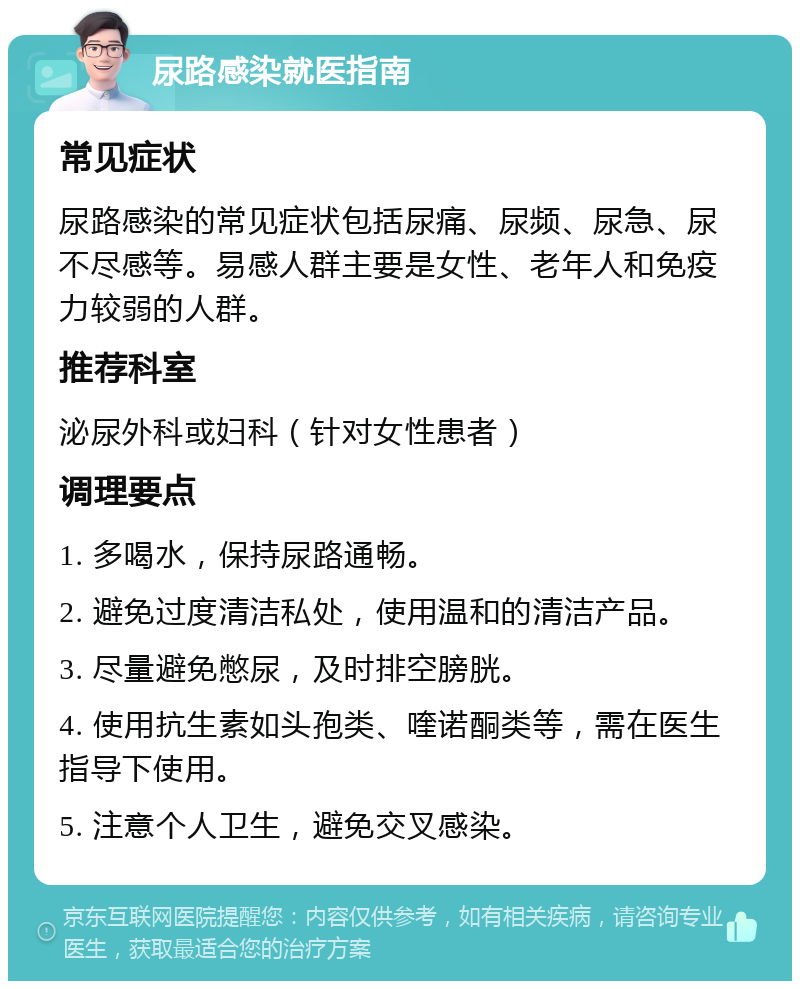 尿路感染就医指南 常见症状 尿路感染的常见症状包括尿痛、尿频、尿急、尿不尽感等。易感人群主要是女性、老年人和免疫力较弱的人群。 推荐科室 泌尿外科或妇科（针对女性患者） 调理要点 1. 多喝水，保持尿路通畅。 2. 避免过度清洁私处，使用温和的清洁产品。 3. 尽量避免憋尿，及时排空膀胱。 4. 使用抗生素如头孢类、喹诺酮类等，需在医生指导下使用。 5. 注意个人卫生，避免交叉感染。