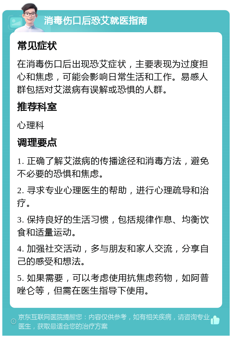 消毒伤口后恐艾就医指南 常见症状 在消毒伤口后出现恐艾症状，主要表现为过度担心和焦虑，可能会影响日常生活和工作。易感人群包括对艾滋病有误解或恐惧的人群。 推荐科室 心理科 调理要点 1. 正确了解艾滋病的传播途径和消毒方法，避免不必要的恐惧和焦虑。 2. 寻求专业心理医生的帮助，进行心理疏导和治疗。 3. 保持良好的生活习惯，包括规律作息、均衡饮食和适量运动。 4. 加强社交活动，多与朋友和家人交流，分享自己的感受和想法。 5. 如果需要，可以考虑使用抗焦虑药物，如阿普唑仑等，但需在医生指导下使用。