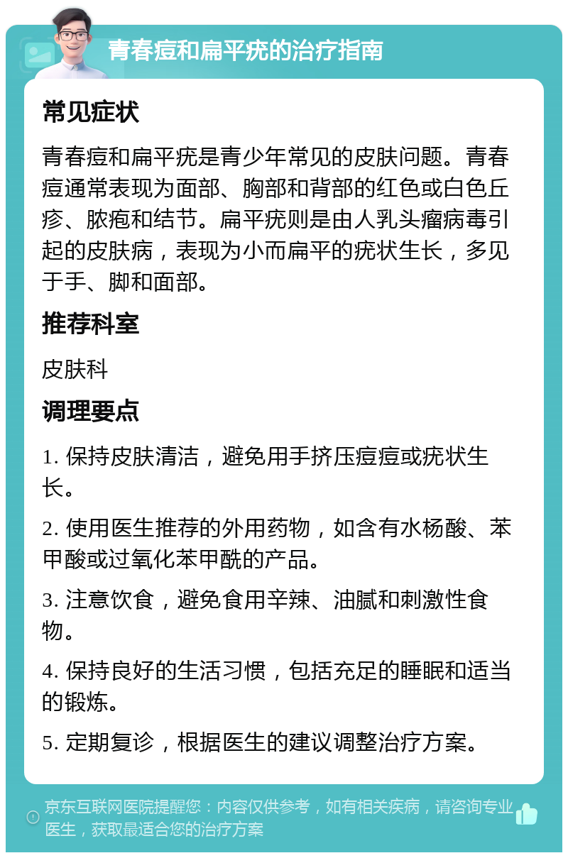 青春痘和扁平疣的治疗指南 常见症状 青春痘和扁平疣是青少年常见的皮肤问题。青春痘通常表现为面部、胸部和背部的红色或白色丘疹、脓疱和结节。扁平疣则是由人乳头瘤病毒引起的皮肤病，表现为小而扁平的疣状生长，多见于手、脚和面部。 推荐科室 皮肤科 调理要点 1. 保持皮肤清洁，避免用手挤压痘痘或疣状生长。 2. 使用医生推荐的外用药物，如含有水杨酸、苯甲酸或过氧化苯甲酰的产品。 3. 注意饮食，避免食用辛辣、油腻和刺激性食物。 4. 保持良好的生活习惯，包括充足的睡眠和适当的锻炼。 5. 定期复诊，根据医生的建议调整治疗方案。