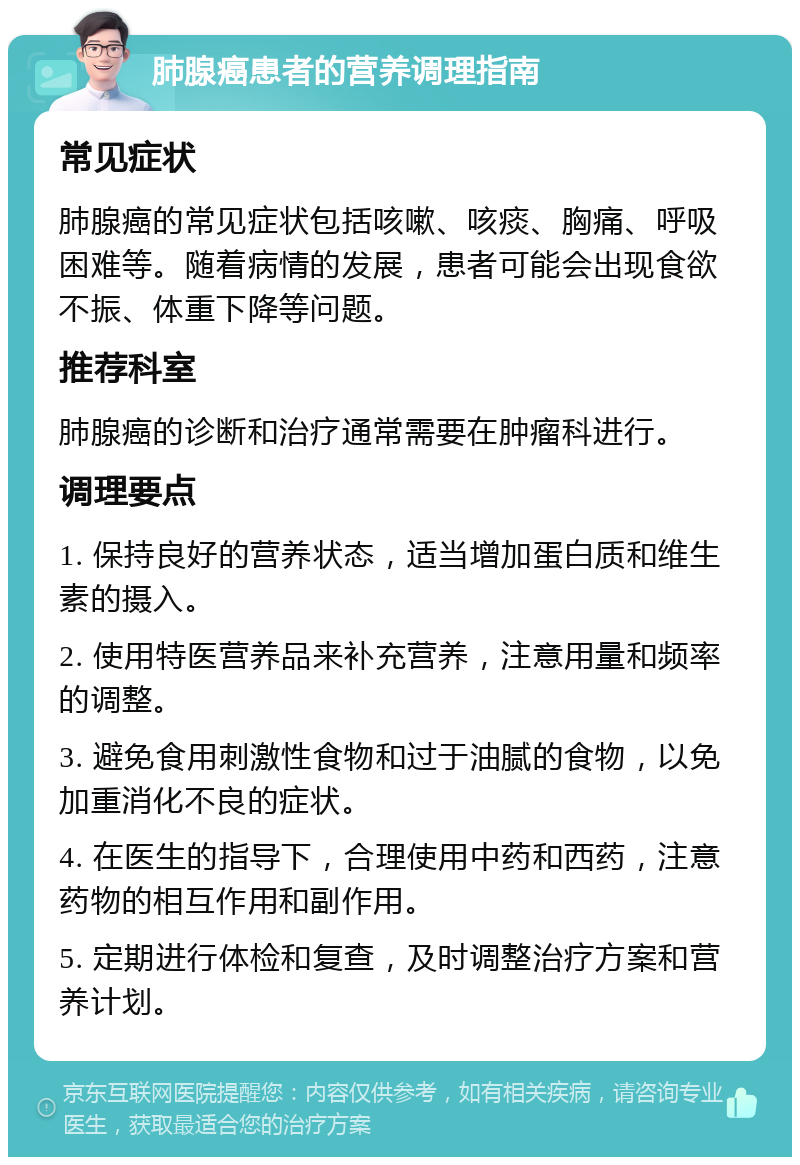 肺腺癌患者的营养调理指南 常见症状 肺腺癌的常见症状包括咳嗽、咳痰、胸痛、呼吸困难等。随着病情的发展，患者可能会出现食欲不振、体重下降等问题。 推荐科室 肺腺癌的诊断和治疗通常需要在肿瘤科进行。 调理要点 1. 保持良好的营养状态，适当增加蛋白质和维生素的摄入。 2. 使用特医营养品来补充营养，注意用量和频率的调整。 3. 避免食用刺激性食物和过于油腻的食物，以免加重消化不良的症状。 4. 在医生的指导下，合理使用中药和西药，注意药物的相互作用和副作用。 5. 定期进行体检和复查，及时调整治疗方案和营养计划。