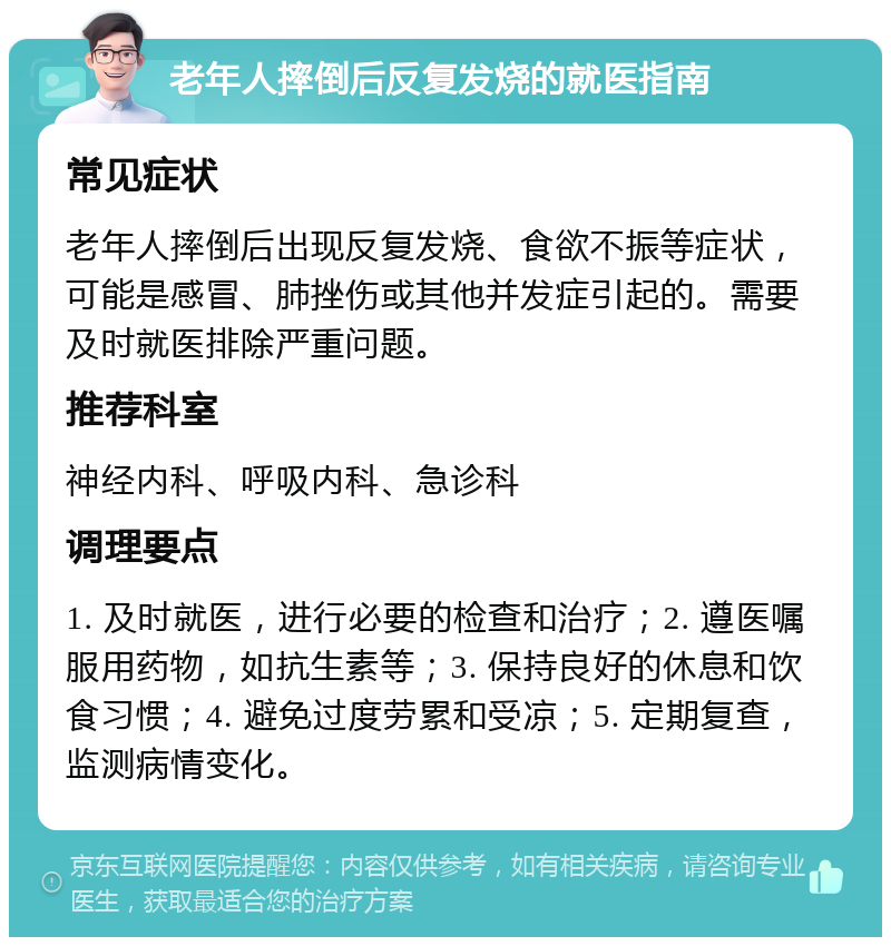 老年人摔倒后反复发烧的就医指南 常见症状 老年人摔倒后出现反复发烧、食欲不振等症状，可能是感冒、肺挫伤或其他并发症引起的。需要及时就医排除严重问题。 推荐科室 神经内科、呼吸内科、急诊科 调理要点 1. 及时就医，进行必要的检查和治疗；2. 遵医嘱服用药物，如抗生素等；3. 保持良好的休息和饮食习惯；4. 避免过度劳累和受凉；5. 定期复查，监测病情变化。