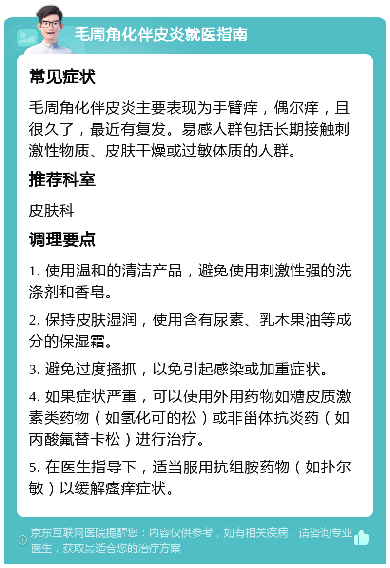 毛周角化伴皮炎就医指南 常见症状 毛周角化伴皮炎主要表现为手臂痒，偶尔痒，且很久了，最近有复发。易感人群包括长期接触刺激性物质、皮肤干燥或过敏体质的人群。 推荐科室 皮肤科 调理要点 1. 使用温和的清洁产品，避免使用刺激性强的洗涤剂和香皂。 2. 保持皮肤湿润，使用含有尿素、乳木果油等成分的保湿霜。 3. 避免过度搔抓，以免引起感染或加重症状。 4. 如果症状严重，可以使用外用药物如糖皮质激素类药物（如氢化可的松）或非甾体抗炎药（如丙酸氟替卡松）进行治疗。 5. 在医生指导下，适当服用抗组胺药物（如扑尔敏）以缓解瘙痒症状。