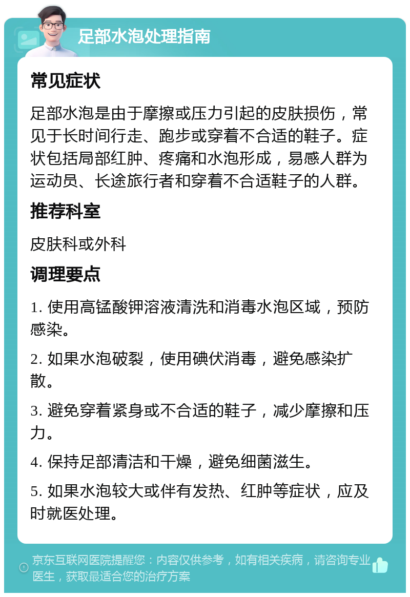 足部水泡处理指南 常见症状 足部水泡是由于摩擦或压力引起的皮肤损伤，常见于长时间行走、跑步或穿着不合适的鞋子。症状包括局部红肿、疼痛和水泡形成，易感人群为运动员、长途旅行者和穿着不合适鞋子的人群。 推荐科室 皮肤科或外科 调理要点 1. 使用高锰酸钾溶液清洗和消毒水泡区域，预防感染。 2. 如果水泡破裂，使用碘伏消毒，避免感染扩散。 3. 避免穿着紧身或不合适的鞋子，减少摩擦和压力。 4. 保持足部清洁和干燥，避免细菌滋生。 5. 如果水泡较大或伴有发热、红肿等症状，应及时就医处理。