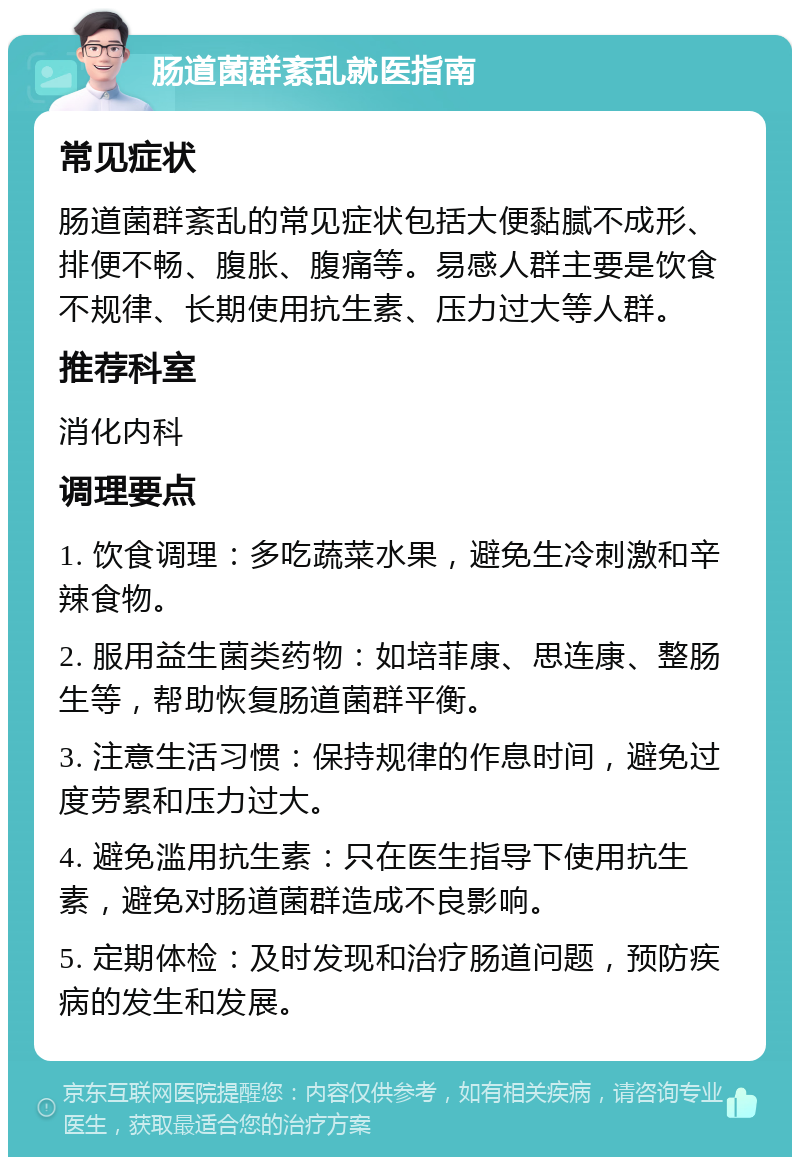 肠道菌群紊乱就医指南 常见症状 肠道菌群紊乱的常见症状包括大便黏腻不成形、排便不畅、腹胀、腹痛等。易感人群主要是饮食不规律、长期使用抗生素、压力过大等人群。 推荐科室 消化内科 调理要点 1. 饮食调理：多吃蔬菜水果，避免生冷刺激和辛辣食物。 2. 服用益生菌类药物：如培菲康、思连康、整肠生等，帮助恢复肠道菌群平衡。 3. 注意生活习惯：保持规律的作息时间，避免过度劳累和压力过大。 4. 避免滥用抗生素：只在医生指导下使用抗生素，避免对肠道菌群造成不良影响。 5. 定期体检：及时发现和治疗肠道问题，预防疾病的发生和发展。