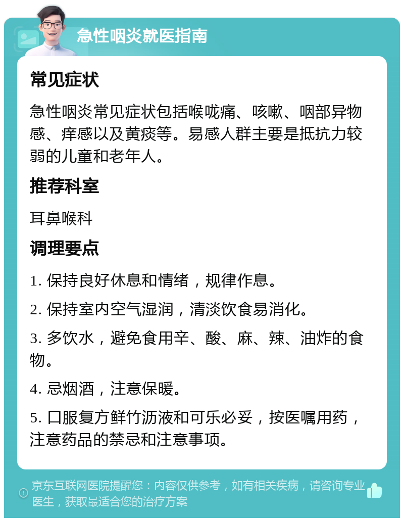 急性咽炎就医指南 常见症状 急性咽炎常见症状包括喉咙痛、咳嗽、咽部异物感、痒感以及黄痰等。易感人群主要是抵抗力较弱的儿童和老年人。 推荐科室 耳鼻喉科 调理要点 1. 保持良好休息和情绪，规律作息。 2. 保持室内空气湿润，清淡饮食易消化。 3. 多饮水，避免食用辛、酸、麻、辣、油炸的食物。 4. 忌烟酒，注意保暖。 5. 口服复方鲜竹沥液和可乐必妥，按医嘱用药，注意药品的禁忌和注意事项。