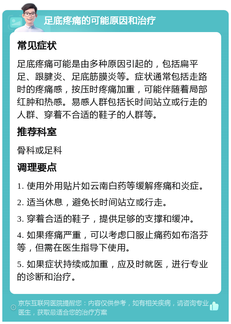 足底疼痛的可能原因和治疗 常见症状 足底疼痛可能是由多种原因引起的，包括扁平足、跟腱炎、足底筋膜炎等。症状通常包括走路时的疼痛感，按压时疼痛加重，可能伴随着局部红肿和热感。易感人群包括长时间站立或行走的人群、穿着不合适的鞋子的人群等。 推荐科室 骨科或足科 调理要点 1. 使用外用贴片如云南白药等缓解疼痛和炎症。 2. 适当休息，避免长时间站立或行走。 3. 穿着合适的鞋子，提供足够的支撑和缓冲。 4. 如果疼痛严重，可以考虑口服止痛药如布洛芬等，但需在医生指导下使用。 5. 如果症状持续或加重，应及时就医，进行专业的诊断和治疗。