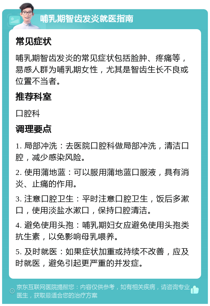 哺乳期智齿发炎就医指南 常见症状 哺乳期智齿发炎的常见症状包括脸肿、疼痛等，易感人群为哺乳期女性，尤其是智齿生长不良或位置不当者。 推荐科室 口腔科 调理要点 1. 局部冲洗：去医院口腔科做局部冲洗，清洁口腔，减少感染风险。 2. 使用蒲地蓝：可以服用蒲地蓝口服液，具有消炎、止痛的作用。 3. 注意口腔卫生：平时注意口腔卫生，饭后多漱口，使用淡盐水漱口，保持口腔清洁。 4. 避免使用头孢：哺乳期妇女应避免使用头孢类抗生素，以免影响母乳喂养。 5. 及时就医：如果症状加重或持续不改善，应及时就医，避免引起更严重的并发症。