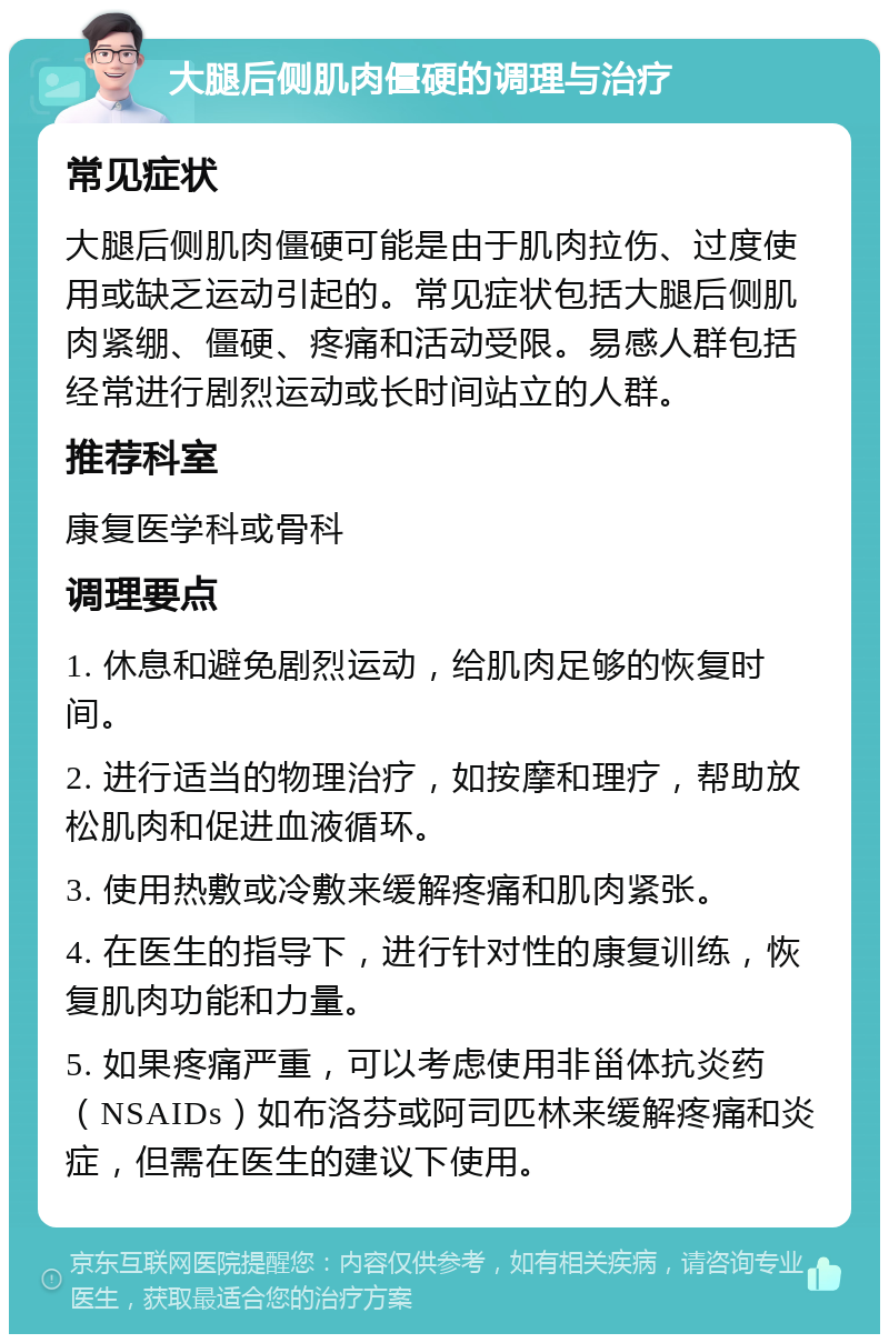 大腿后侧肌肉僵硬的调理与治疗 常见症状 大腿后侧肌肉僵硬可能是由于肌肉拉伤、过度使用或缺乏运动引起的。常见症状包括大腿后侧肌肉紧绷、僵硬、疼痛和活动受限。易感人群包括经常进行剧烈运动或长时间站立的人群。 推荐科室 康复医学科或骨科 调理要点 1. 休息和避免剧烈运动，给肌肉足够的恢复时间。 2. 进行适当的物理治疗，如按摩和理疗，帮助放松肌肉和促进血液循环。 3. 使用热敷或冷敷来缓解疼痛和肌肉紧张。 4. 在医生的指导下，进行针对性的康复训练，恢复肌肉功能和力量。 5. 如果疼痛严重，可以考虑使用非甾体抗炎药（NSAIDs）如布洛芬或阿司匹林来缓解疼痛和炎症，但需在医生的建议下使用。