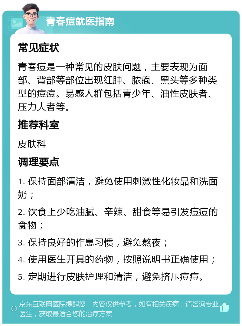 青春痘就医指南 常见症状 青春痘是一种常见的皮肤问题，主要表现为面部、背部等部位出现红肿、脓疱、黑头等多种类型的痘痘。易感人群包括青少年、油性皮肤者、压力大者等。 推荐科室 皮肤科 调理要点 1. 保持面部清洁，避免使用刺激性化妆品和洗面奶； 2. 饮食上少吃油腻、辛辣、甜食等易引发痘痘的食物； 3. 保持良好的作息习惯，避免熬夜； 4. 使用医生开具的药物，按照说明书正确使用； 5. 定期进行皮肤护理和清洁，避免挤压痘痘。