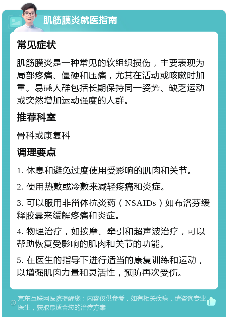 肌筋膜炎就医指南 常见症状 肌筋膜炎是一种常见的软组织损伤，主要表现为局部疼痛、僵硬和压痛，尤其在活动或咳嗽时加重。易感人群包括长期保持同一姿势、缺乏运动或突然增加运动强度的人群。 推荐科室 骨科或康复科 调理要点 1. 休息和避免过度使用受影响的肌肉和关节。 2. 使用热敷或冷敷来减轻疼痛和炎症。 3. 可以服用非甾体抗炎药（NSAIDs）如布洛芬缓释胶囊来缓解疼痛和炎症。 4. 物理治疗，如按摩、牵引和超声波治疗，可以帮助恢复受影响的肌肉和关节的功能。 5. 在医生的指导下进行适当的康复训练和运动，以增强肌肉力量和灵活性，预防再次受伤。