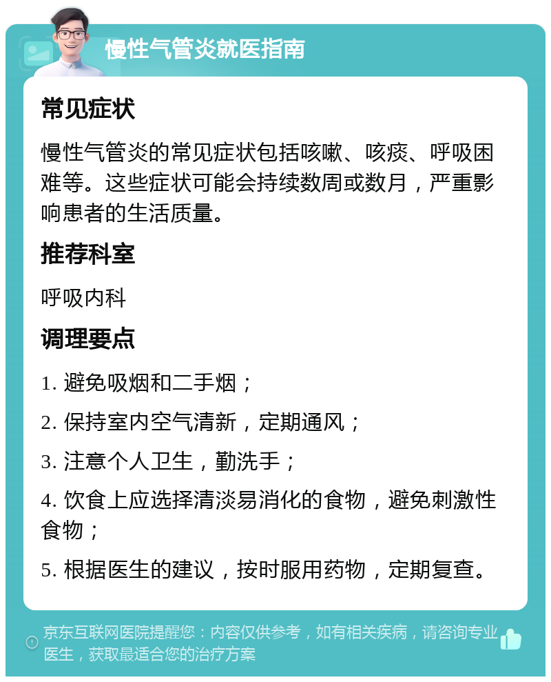 慢性气管炎就医指南 常见症状 慢性气管炎的常见症状包括咳嗽、咳痰、呼吸困难等。这些症状可能会持续数周或数月，严重影响患者的生活质量。 推荐科室 呼吸内科 调理要点 1. 避免吸烟和二手烟； 2. 保持室内空气清新，定期通风； 3. 注意个人卫生，勤洗手； 4. 饮食上应选择清淡易消化的食物，避免刺激性食物； 5. 根据医生的建议，按时服用药物，定期复查。