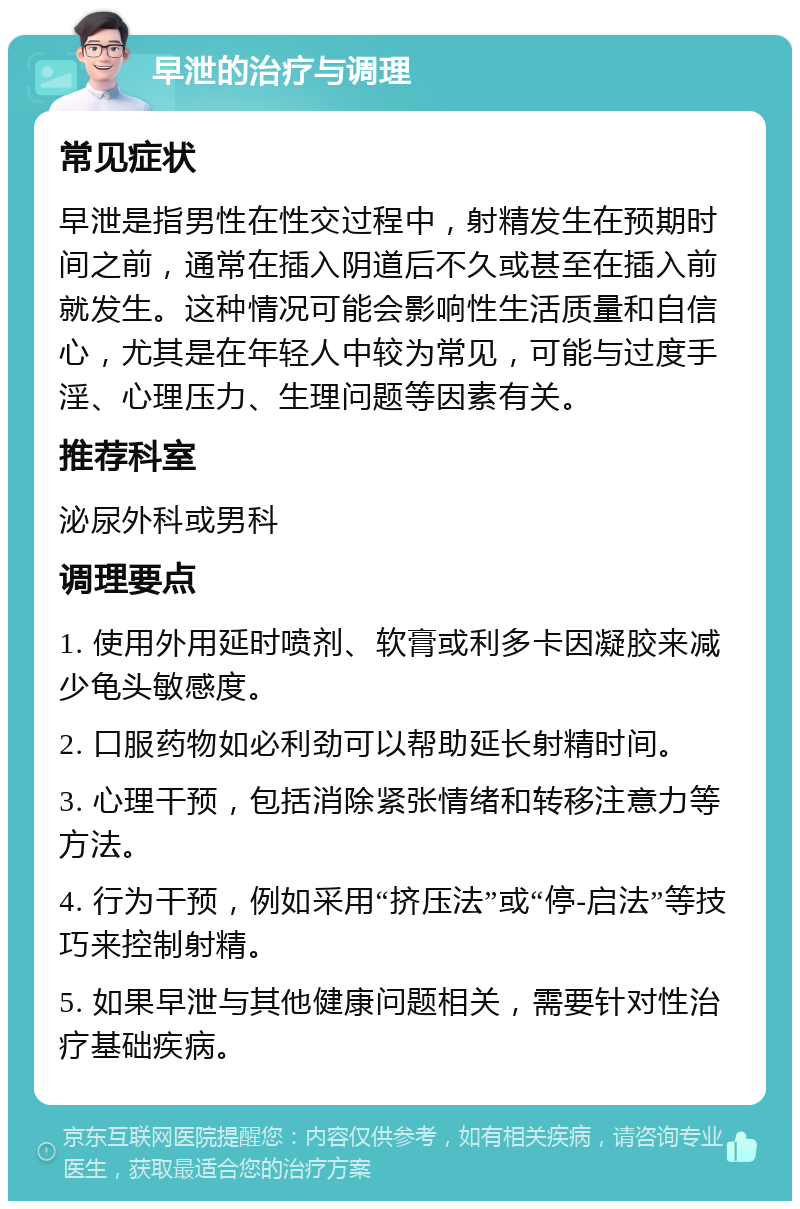 早泄的治疗与调理 常见症状 早泄是指男性在性交过程中，射精发生在预期时间之前，通常在插入阴道后不久或甚至在插入前就发生。这种情况可能会影响性生活质量和自信心，尤其是在年轻人中较为常见，可能与过度手淫、心理压力、生理问题等因素有关。 推荐科室 泌尿外科或男科 调理要点 1. 使用外用延时喷剂、软膏或利多卡因凝胶来减少龟头敏感度。 2. 口服药物如必利劲可以帮助延长射精时间。 3. 心理干预，包括消除紧张情绪和转移注意力等方法。 4. 行为干预，例如采用“挤压法”或“停-启法”等技巧来控制射精。 5. 如果早泄与其他健康问题相关，需要针对性治疗基础疾病。