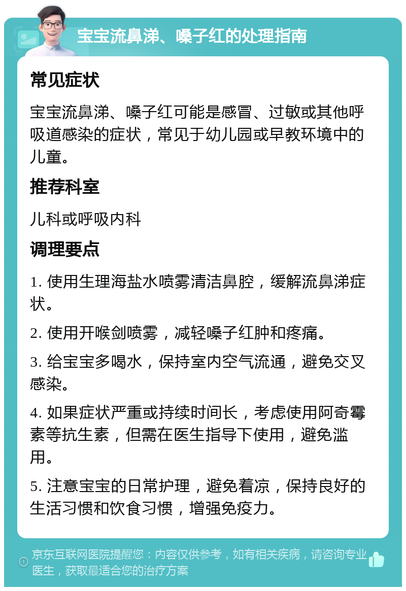 宝宝流鼻涕、嗓子红的处理指南 常见症状 宝宝流鼻涕、嗓子红可能是感冒、过敏或其他呼吸道感染的症状，常见于幼儿园或早教环境中的儿童。 推荐科室 儿科或呼吸内科 调理要点 1. 使用生理海盐水喷雾清洁鼻腔，缓解流鼻涕症状。 2. 使用开喉剑喷雾，减轻嗓子红肿和疼痛。 3. 给宝宝多喝水，保持室内空气流通，避免交叉感染。 4. 如果症状严重或持续时间长，考虑使用阿奇霉素等抗生素，但需在医生指导下使用，避免滥用。 5. 注意宝宝的日常护理，避免着凉，保持良好的生活习惯和饮食习惯，增强免疫力。