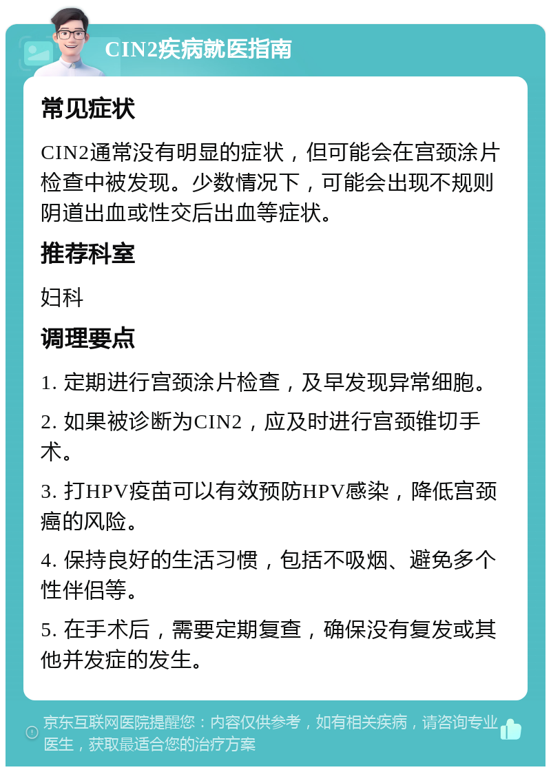 CIN2疾病就医指南 常见症状 CIN2通常没有明显的症状，但可能会在宫颈涂片检查中被发现。少数情况下，可能会出现不规则阴道出血或性交后出血等症状。 推荐科室 妇科 调理要点 1. 定期进行宫颈涂片检查，及早发现异常细胞。 2. 如果被诊断为CIN2，应及时进行宫颈锥切手术。 3. 打HPV疫苗可以有效预防HPV感染，降低宫颈癌的风险。 4. 保持良好的生活习惯，包括不吸烟、避免多个性伴侣等。 5. 在手术后，需要定期复查，确保没有复发或其他并发症的发生。