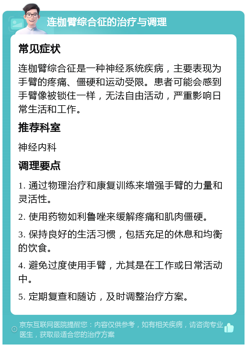 连枷臂综合征的治疗与调理 常见症状 连枷臂综合征是一种神经系统疾病，主要表现为手臂的疼痛、僵硬和运动受限。患者可能会感到手臂像被锁住一样，无法自由活动，严重影响日常生活和工作。 推荐科室 神经内科 调理要点 1. 通过物理治疗和康复训练来增强手臂的力量和灵活性。 2. 使用药物如利鲁唑来缓解疼痛和肌肉僵硬。 3. 保持良好的生活习惯，包括充足的休息和均衡的饮食。 4. 避免过度使用手臂，尤其是在工作或日常活动中。 5. 定期复查和随访，及时调整治疗方案。