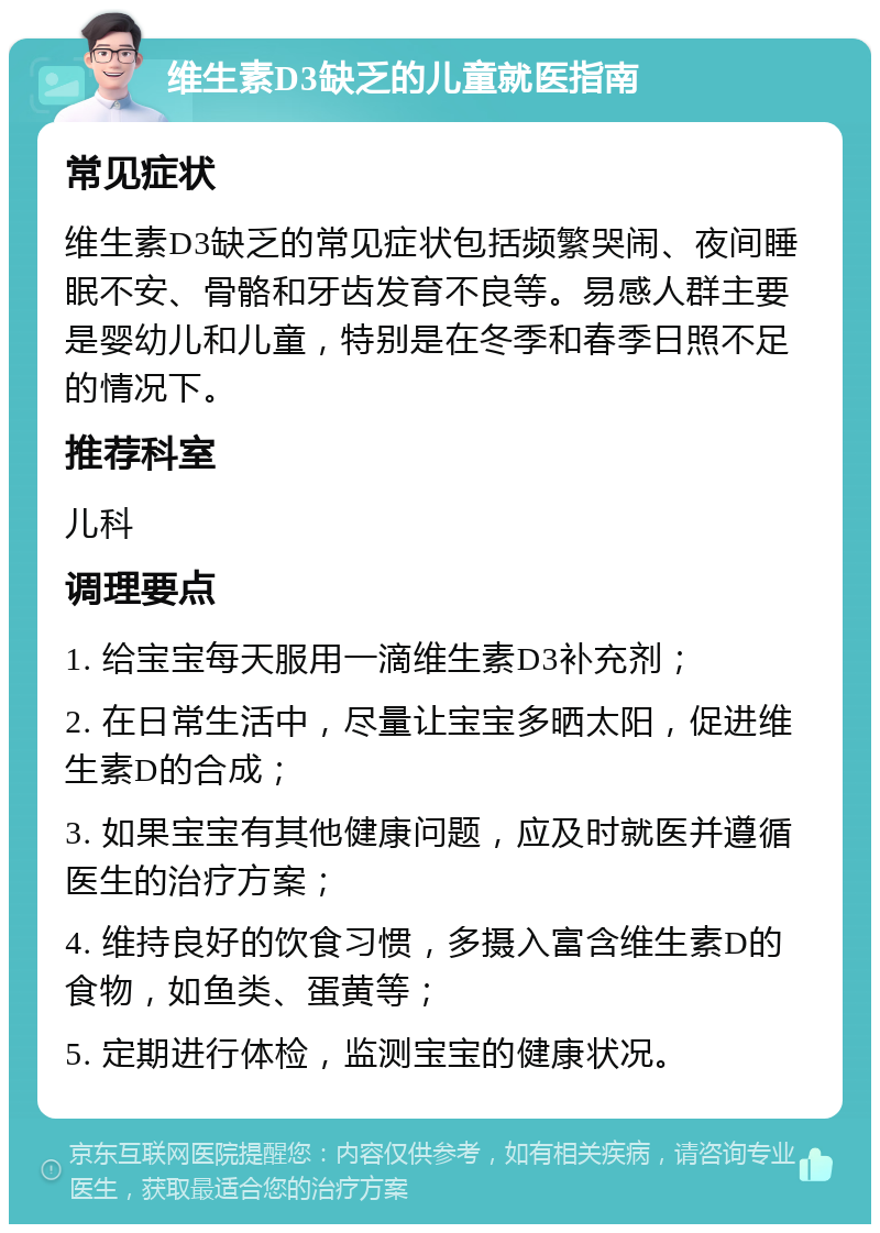 维生素D3缺乏的儿童就医指南 常见症状 维生素D3缺乏的常见症状包括频繁哭闹、夜间睡眠不安、骨骼和牙齿发育不良等。易感人群主要是婴幼儿和儿童，特别是在冬季和春季日照不足的情况下。 推荐科室 儿科 调理要点 1. 给宝宝每天服用一滴维生素D3补充剂； 2. 在日常生活中，尽量让宝宝多晒太阳，促进维生素D的合成； 3. 如果宝宝有其他健康问题，应及时就医并遵循医生的治疗方案； 4. 维持良好的饮食习惯，多摄入富含维生素D的食物，如鱼类、蛋黄等； 5. 定期进行体检，监测宝宝的健康状况。