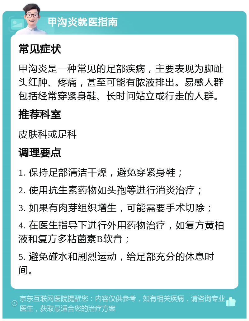 甲沟炎就医指南 常见症状 甲沟炎是一种常见的足部疾病，主要表现为脚趾头红肿、疼痛，甚至可能有脓液排出。易感人群包括经常穿紧身鞋、长时间站立或行走的人群。 推荐科室 皮肤科或足科 调理要点 1. 保持足部清洁干燥，避免穿紧身鞋； 2. 使用抗生素药物如头孢等进行消炎治疗； 3. 如果有肉芽组织增生，可能需要手术切除； 4. 在医生指导下进行外用药物治疗，如复方黄柏液和复方多粘菌素B软膏； 5. 避免碰水和剧烈运动，给足部充分的休息时间。