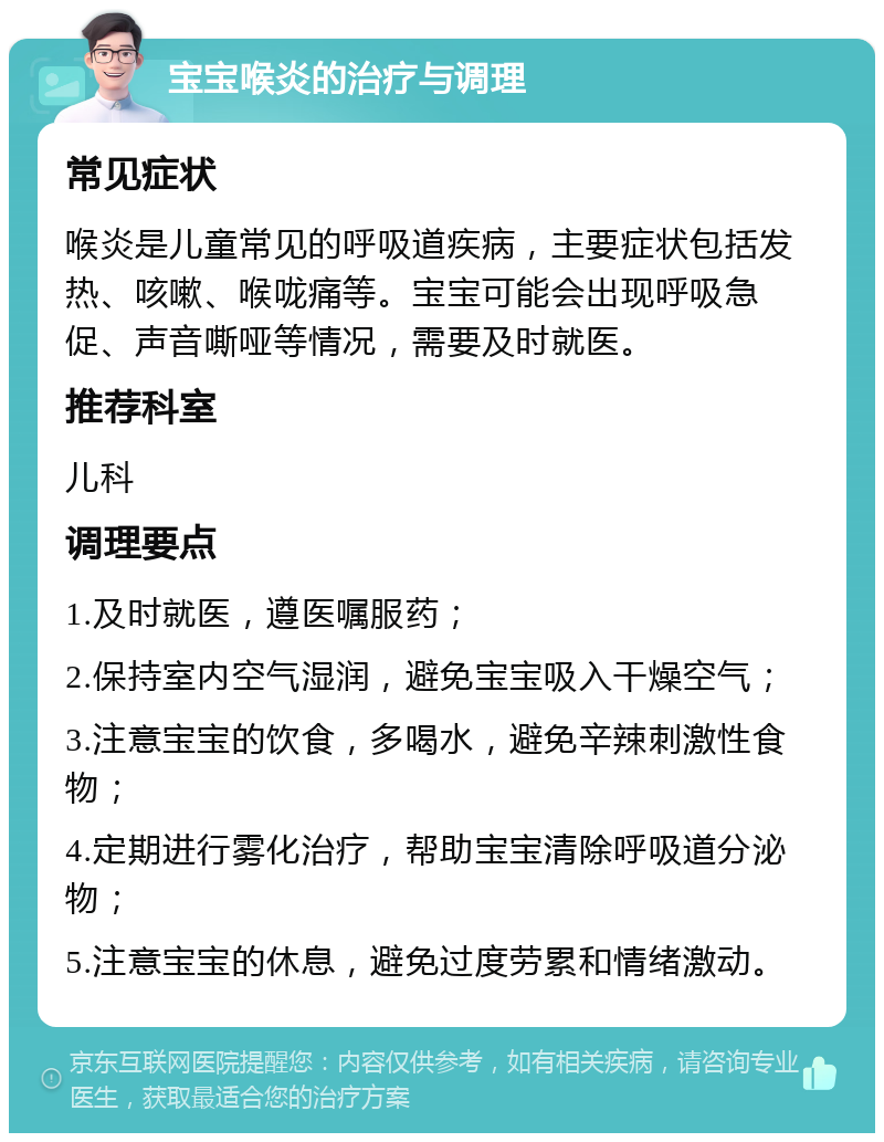 宝宝喉炎的治疗与调理 常见症状 喉炎是儿童常见的呼吸道疾病，主要症状包括发热、咳嗽、喉咙痛等。宝宝可能会出现呼吸急促、声音嘶哑等情况，需要及时就医。 推荐科室 儿科 调理要点 1.及时就医，遵医嘱服药； 2.保持室内空气湿润，避免宝宝吸入干燥空气； 3.注意宝宝的饮食，多喝水，避免辛辣刺激性食物； 4.定期进行雾化治疗，帮助宝宝清除呼吸道分泌物； 5.注意宝宝的休息，避免过度劳累和情绪激动。