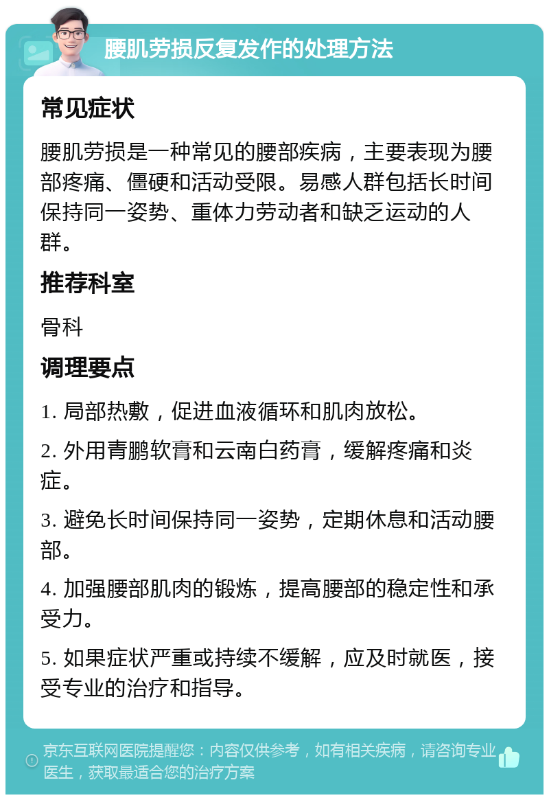 腰肌劳损反复发作的处理方法 常见症状 腰肌劳损是一种常见的腰部疾病，主要表现为腰部疼痛、僵硬和活动受限。易感人群包括长时间保持同一姿势、重体力劳动者和缺乏运动的人群。 推荐科室 骨科 调理要点 1. 局部热敷，促进血液循环和肌肉放松。 2. 外用青鹏软膏和云南白药膏，缓解疼痛和炎症。 3. 避免长时间保持同一姿势，定期休息和活动腰部。 4. 加强腰部肌肉的锻炼，提高腰部的稳定性和承受力。 5. 如果症状严重或持续不缓解，应及时就医，接受专业的治疗和指导。