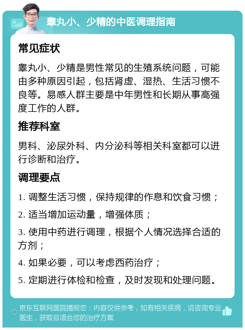 睾丸小、少精的中医调理指南 常见症状 睾丸小、少精是男性常见的生殖系统问题，可能由多种原因引起，包括肾虚、湿热、生活习惯不良等。易感人群主要是中年男性和长期从事高强度工作的人群。 推荐科室 男科、泌尿外科、内分泌科等相关科室都可以进行诊断和治疗。 调理要点 1. 调整生活习惯，保持规律的作息和饮食习惯； 2. 适当增加运动量，增强体质； 3. 使用中药进行调理，根据个人情况选择合适的方剂； 4. 如果必要，可以考虑西药治疗； 5. 定期进行体检和检查，及时发现和处理问题。