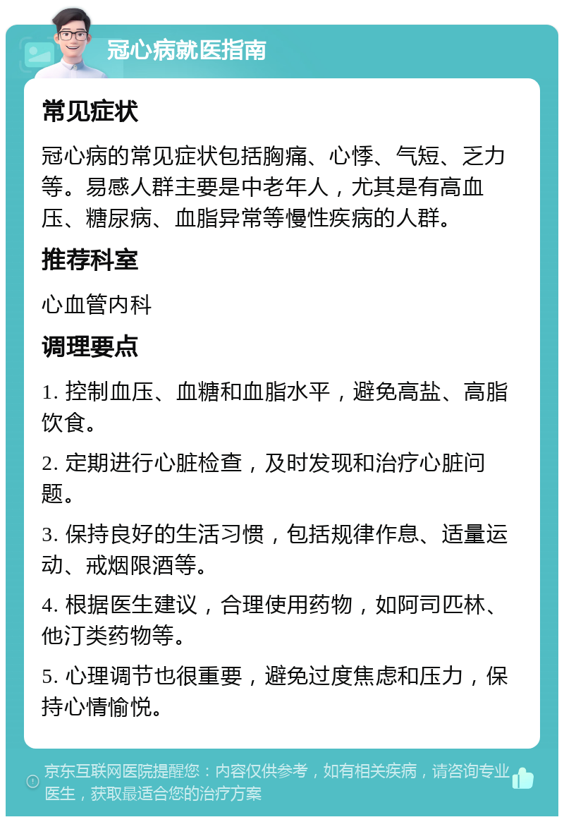 冠心病就医指南 常见症状 冠心病的常见症状包括胸痛、心悸、气短、乏力等。易感人群主要是中老年人，尤其是有高血压、糖尿病、血脂异常等慢性疾病的人群。 推荐科室 心血管内科 调理要点 1. 控制血压、血糖和血脂水平，避免高盐、高脂饮食。 2. 定期进行心脏检查，及时发现和治疗心脏问题。 3. 保持良好的生活习惯，包括规律作息、适量运动、戒烟限酒等。 4. 根据医生建议，合理使用药物，如阿司匹林、他汀类药物等。 5. 心理调节也很重要，避免过度焦虑和压力，保持心情愉悦。