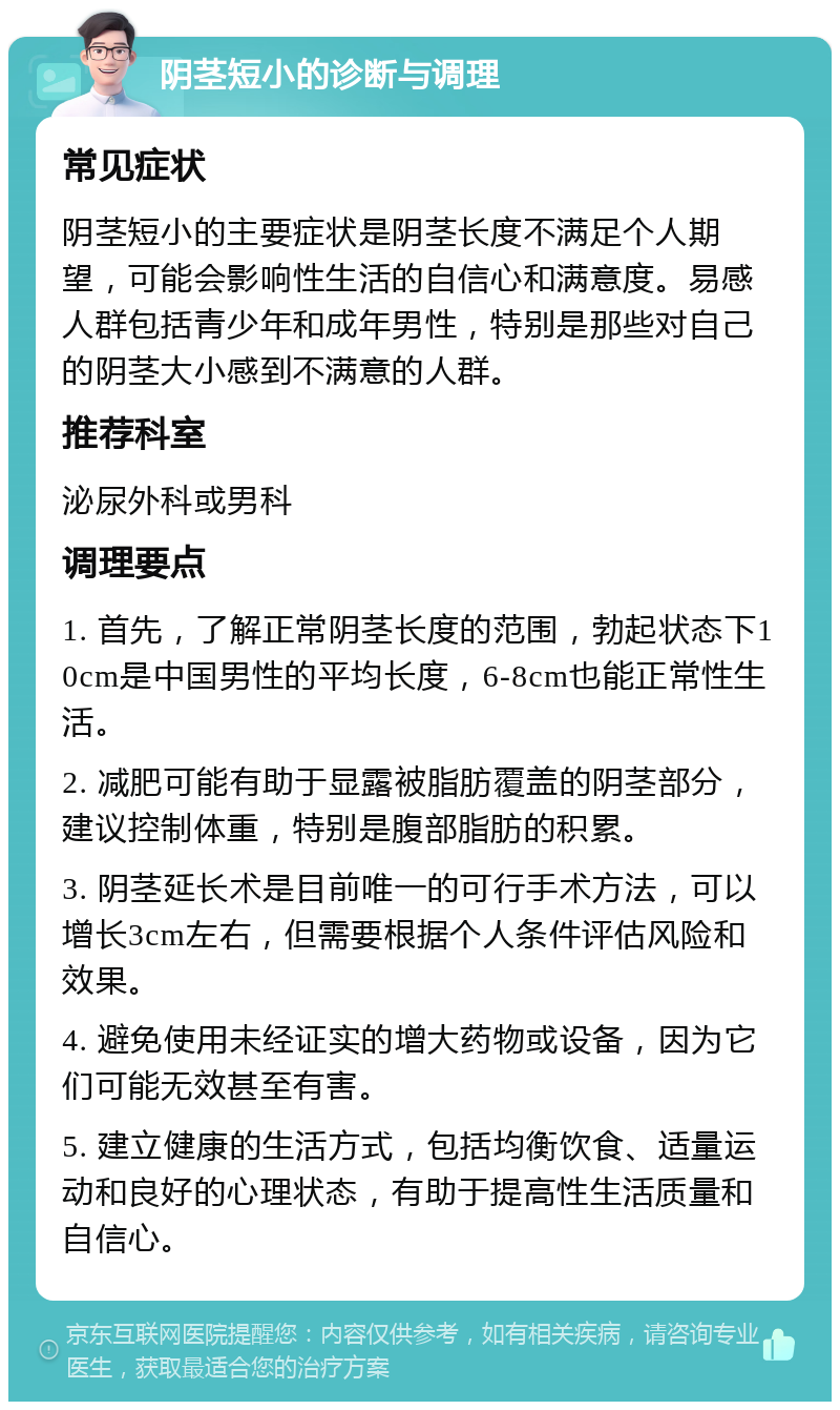 阴茎短小的诊断与调理 常见症状 阴茎短小的主要症状是阴茎长度不满足个人期望，可能会影响性生活的自信心和满意度。易感人群包括青少年和成年男性，特别是那些对自己的阴茎大小感到不满意的人群。 推荐科室 泌尿外科或男科 调理要点 1. 首先，了解正常阴茎长度的范围，勃起状态下10cm是中国男性的平均长度，6-8cm也能正常性生活。 2. 减肥可能有助于显露被脂肪覆盖的阴茎部分，建议控制体重，特别是腹部脂肪的积累。 3. 阴茎延长术是目前唯一的可行手术方法，可以增长3cm左右，但需要根据个人条件评估风险和效果。 4. 避免使用未经证实的增大药物或设备，因为它们可能无效甚至有害。 5. 建立健康的生活方式，包括均衡饮食、适量运动和良好的心理状态，有助于提高性生活质量和自信心。