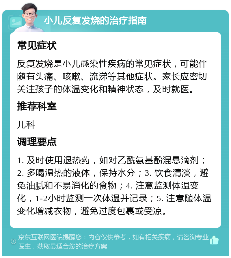 小儿反复发烧的治疗指南 常见症状 反复发烧是小儿感染性疾病的常见症状，可能伴随有头痛、咳嗽、流涕等其他症状。家长应密切关注孩子的体温变化和精神状态，及时就医。 推荐科室 儿科 调理要点 1. 及时使用退热药，如对乙酰氨基酚混悬滴剂；2. 多喝温热的液体，保持水分；3. 饮食清淡，避免油腻和不易消化的食物；4. 注意监测体温变化，1-2小时监测一次体温并记录；5. 注意随体温变化增减衣物，避免过度包裹或受凉。