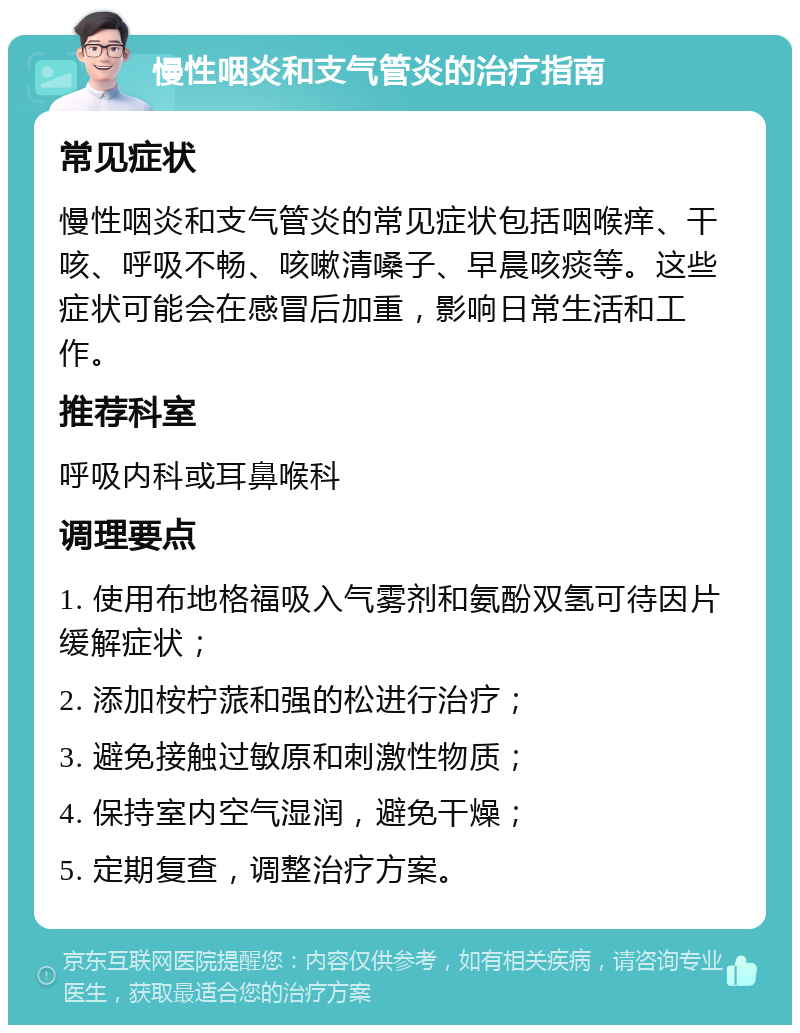 慢性咽炎和支气管炎的治疗指南 常见症状 慢性咽炎和支气管炎的常见症状包括咽喉痒、干咳、呼吸不畅、咳嗽清嗓子、早晨咳痰等。这些症状可能会在感冒后加重，影响日常生活和工作。 推荐科室 呼吸内科或耳鼻喉科 调理要点 1. 使用布地格福吸入气雾剂和氨酚双氢可待因片缓解症状； 2. 添加桉柠蒎和强的松进行治疗； 3. 避免接触过敏原和刺激性物质； 4. 保持室内空气湿润，避免干燥； 5. 定期复查，调整治疗方案。