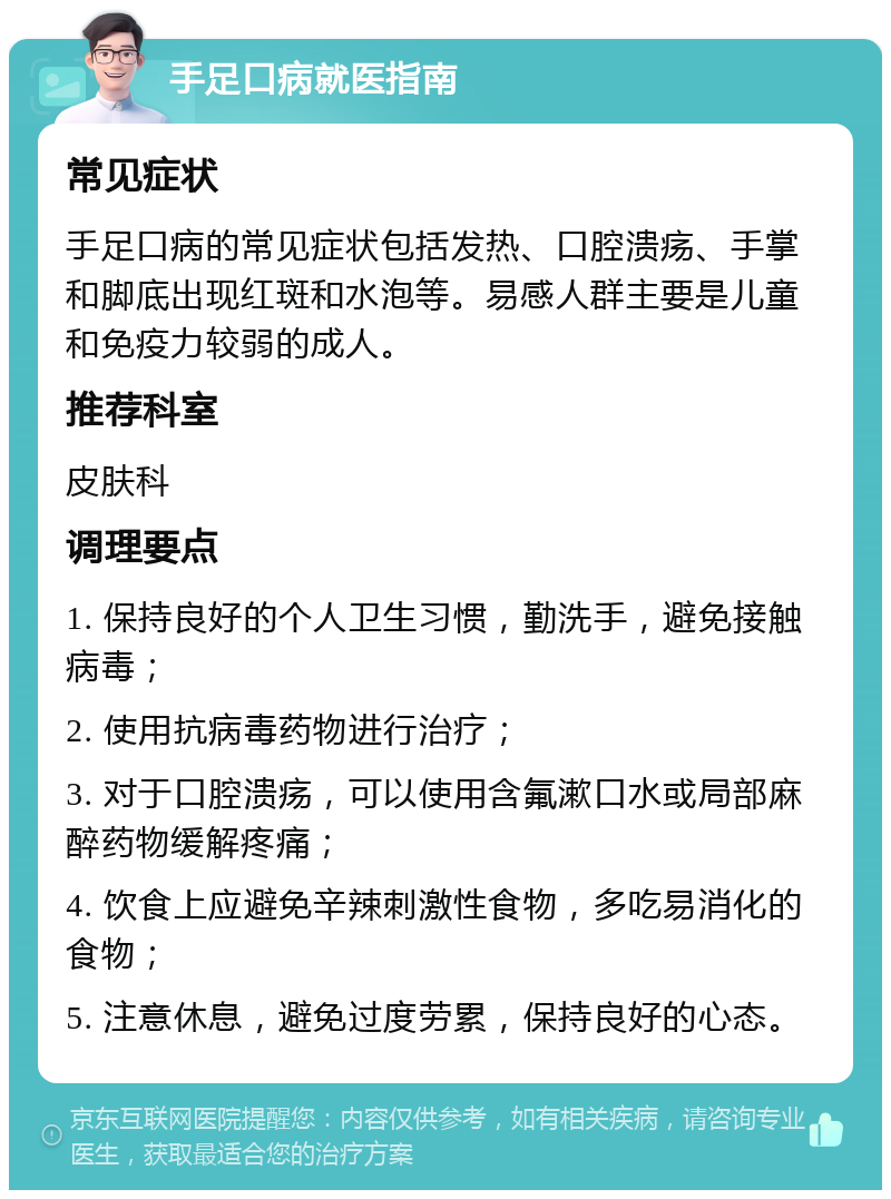 手足口病就医指南 常见症状 手足口病的常见症状包括发热、口腔溃疡、手掌和脚底出现红斑和水泡等。易感人群主要是儿童和免疫力较弱的成人。 推荐科室 皮肤科 调理要点 1. 保持良好的个人卫生习惯，勤洗手，避免接触病毒； 2. 使用抗病毒药物进行治疗； 3. 对于口腔溃疡，可以使用含氟漱口水或局部麻醉药物缓解疼痛； 4. 饮食上应避免辛辣刺激性食物，多吃易消化的食物； 5. 注意休息，避免过度劳累，保持良好的心态。