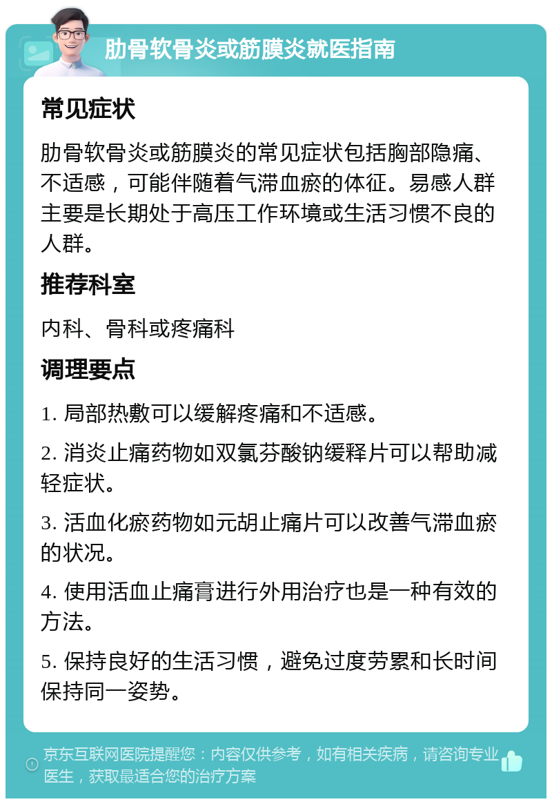 肋骨软骨炎或筋膜炎就医指南 常见症状 肋骨软骨炎或筋膜炎的常见症状包括胸部隐痛、不适感，可能伴随着气滞血瘀的体征。易感人群主要是长期处于高压工作环境或生活习惯不良的人群。 推荐科室 内科、骨科或疼痛科 调理要点 1. 局部热敷可以缓解疼痛和不适感。 2. 消炎止痛药物如双氯芬酸钠缓释片可以帮助减轻症状。 3. 活血化瘀药物如元胡止痛片可以改善气滞血瘀的状况。 4. 使用活血止痛膏进行外用治疗也是一种有效的方法。 5. 保持良好的生活习惯，避免过度劳累和长时间保持同一姿势。