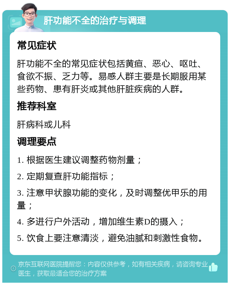 肝功能不全的治疗与调理 常见症状 肝功能不全的常见症状包括黄疸、恶心、呕吐、食欲不振、乏力等。易感人群主要是长期服用某些药物、患有肝炎或其他肝脏疾病的人群。 推荐科室 肝病科或儿科 调理要点 1. 根据医生建议调整药物剂量； 2. 定期复查肝功能指标； 3. 注意甲状腺功能的变化，及时调整优甲乐的用量； 4. 多进行户外活动，增加维生素D的摄入； 5. 饮食上要注意清淡，避免油腻和刺激性食物。